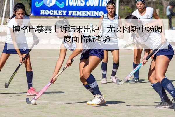 博格巴禁赛上诉结果出炉，尤文图斯中场调度面临新考验